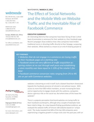 WHITEPAPER / MARCH 17, 2011

                                The Effect of Social Networks
851 SW 6th Ave., Suite 1600
Portland, OR 97204
1.503.294.7025
                                and the Mobile Web on Website
fax: 1.503.294.7 1 30
                                Traffic and the Inevitable Rise of
                                Facebook Commerce
Webtrends Sales
1.888.932.8736
sales@Webtrends.com

Europe, Middle East, Africa     EXECUTIVE SUMMARY
+44 (0) 1784 415 700            An interesting dilemma that companies have been facing of late is what
emea@Webtrends.com              level of promotion is necessary for their website vs. their Facebook page.
                                Recent campaigns show evidence that a few companies have broken
For offices worldwide, visit:
www.Webtrends.com               traditional norms in directing traffic directly to their fanpage, surpassing
                                their websites. What started as a means to an end of drawing people to



                  KEY FINDINGS
                      • Websites that do not engage in e-commerce are losing traffic
                      to their Facebook pages at a startling rate
                      • Facebook stores are very efficient at traffic acquisition ac-
                      quiring visitors at no cost through wall posts and establishing
                      a store monthly user base equal to 1-10% of the retailer’s fan
                      base
                      • Facebook commerce conversion rates ranging from 2% to 4%
                      are on par with Commerce websites.


                                websites is becoming an end in itself. Such a blatant favoritism showcased
                                towards the Facebook presence of a brand is not without reason. With
                                access to more than 600 million members, an ever increasing fan base
                                and an opportunity to engage closely with the audience, companies
                                desire a glorious ride on the social sea. But where does all this leave the
28 Liberty Ship Way
Sausalito, CA 94965
                                website?
1.415.315.9099
                                There is a popular perception that brand websites are losing traffic to
Adgregate Media & Press         their Facebook counterparts, although only a couple of examples have
1.415.315.9086                  been cited in blogs. As a step towards finding quantitative evidence, we
media@adgregate.com
                                analyzed the website traffic of Fortune 100 websites based on ‘unique
For more information, visit:    visits’. The study revealed that 68% of the top 100 companies were
www.adgregate.com               experiencing a negative growth in unique visits over the past year, with an
 