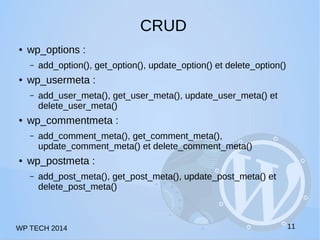 WP TECH 2014 
CRUD 
● wp_options : 
– add_option(), get_option(), update_option() et delete_option() 
● wp_usermeta : 
– add_user_meta(), get_user_meta(), update_user_meta() et 
delete_user_meta() 
● wp_commentmeta : 
– add_comment_meta(), get_comment_meta(), 
update_comment_meta() et delete_comment_meta() 
● wp_postmeta : 
– add_post_meta(), get_post_meta(), update_post_meta() et 
delete_post_meta() 
11 
 