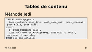 Tables de contenu
 INSERT INTO wp_posts 
   (post_author, post_date, post_date_gmt,  post_content, 
post_title, post_name)
 SELECT 
   1, FROM_UNIXTIME(date),
   DATE_ADD(FROM_UNIXTIME(date), INTERVAL ­1 HOUR), 
contenu, titre, slug 
 FROM old_cms_article;
WP Tech 2015 14
Méthode Jedi
 