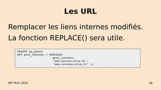 Les URL
WP Tech 2015 28
Remplacer les liens internes modifiés.
La fonction REPLACE() sera utile.
 UPDATE wp_posts
 SET post_content = REPLACE(
                      post_content, 
                      'www.ancien­site.fr', 
                      'www.nouveau­site.fr' );
 