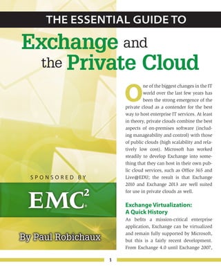 1
By Paul Robichaux
O
ne of the biggest changes in the IT
world over the last few years has
been the strong emergence of the
private cloud as a contender for the best
way to host enterprise IT services. At least
in theory, private clouds combine the best
aspects of on-premises software (includ-
ing manageability and control) with those
of public clouds (high scalability and rela-
tively low cost). Microsoft has worked
steadily to develop Exchange into some-
thing that they can host in their own pub-
lic cloud services, such as Office 365 and
Live@EDU; the result is that Exchange
2010 and Exchange 2013 are well suited
for use in private clouds as well.
Exchange Virtualization:
A Quick History
As befits a mission-critical enterprise
application, Exchange can be virtualized
and remain fully supported by Microsoft,
but this is a fairly recent development.
From Exchange 4.0 until Exchange 2007,
The Essential Guide to
Exchange
Private Cloud
and
the
S p o n s o r e d b y
 