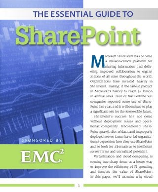 1
M
icrosoft SharePoint has become
a mission-critical platform for
sharing information and deliv-
ering improved collaboration to organi-
zations of all sizes throughout the world.
Organizations have invested heavily in
SharePoint, making it the fastest product
in Microsoft’s history to reach $2 billion
in annual sales. Four of five Fortune 500
companies reported some use of Share-
Point last year, and it will continue to play
a significant role for the foreseeable future.
SharePoint’s success has not come
without deployment issues and opera-
tional complexity. Uncontrolled Share-
Point sprawl, silos of data, and improperly
deployed server farms have led organiza-
tions to question how they use SharePoint
and to look for alternatives to inefficient
server farms and unrealized potential.
Virtualization and cloud computing is
coming into sharp focus as a better way
to improve the efficiency of IT spending
and increase the value of SharePoint.
In this paper, we’ll examine why cloud
The Essential Guide to
SharePoint
S p o n s o r e d b y
 