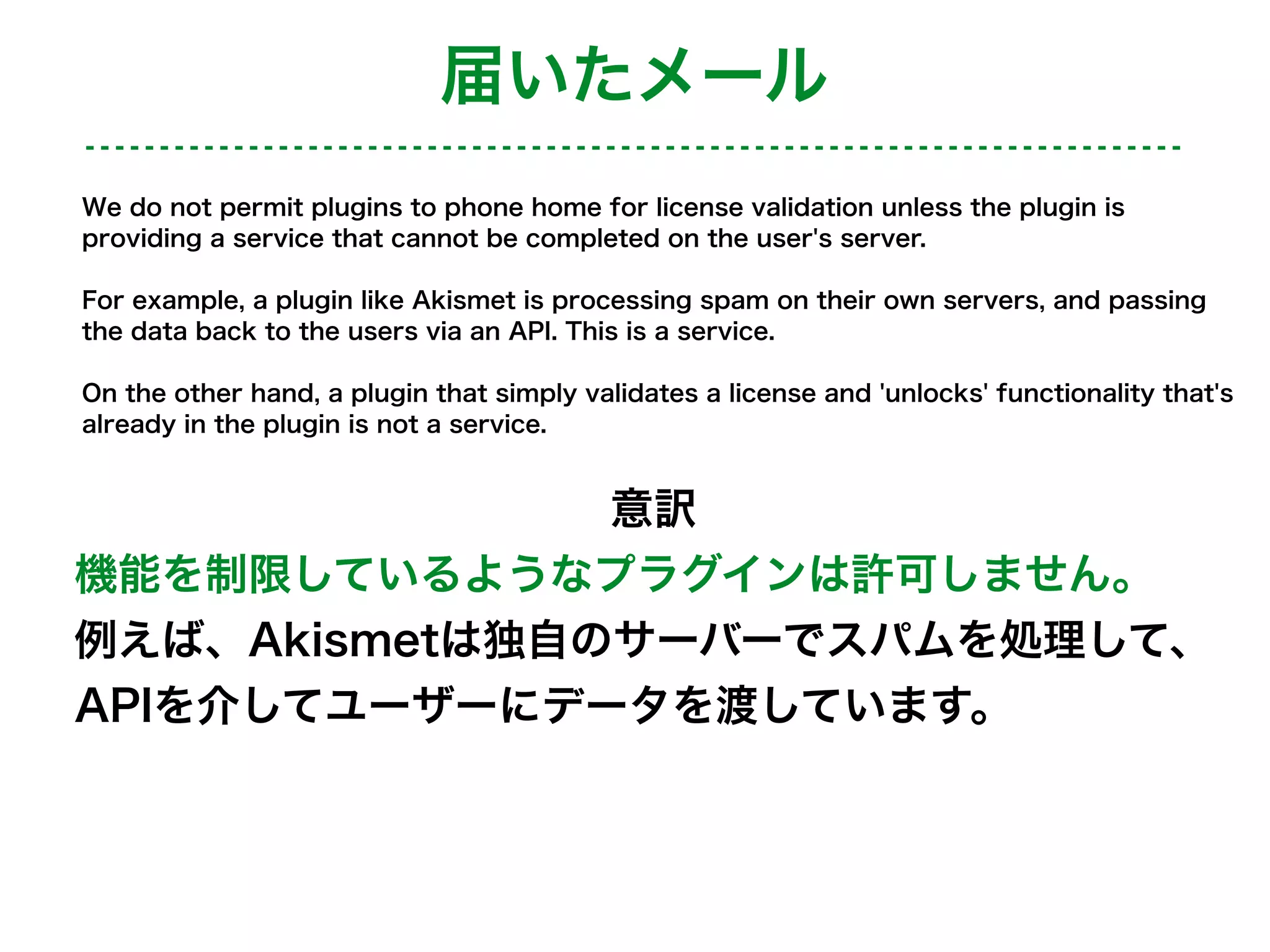 We do not permit plugins to phone home for license validation unless the plugin is
providing a service that cannot be completed on the user's server.
For example, a plugin like Akismet is processing spam on their own servers, and passing
the data back to the users via an API. This is a service.
On the other hand, a plugin that simply validates a license and 'unlocks' functionality that's
already in the plugin is not a service.
意訳
機能を制限しているようなプラグインは許可しません。
例えば、Akismetは独自のサーバーでスパムを処理して、
APIを介してユーザーにデータを渡しています。
届いたメール
 