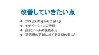 改善していきたい点
➔ プロセスの分かりづらい点
➔ モチベーションの持続
➔ 翻訳ツールの機能不足
➔ 英語版の更新に対する同期の難しさ
 