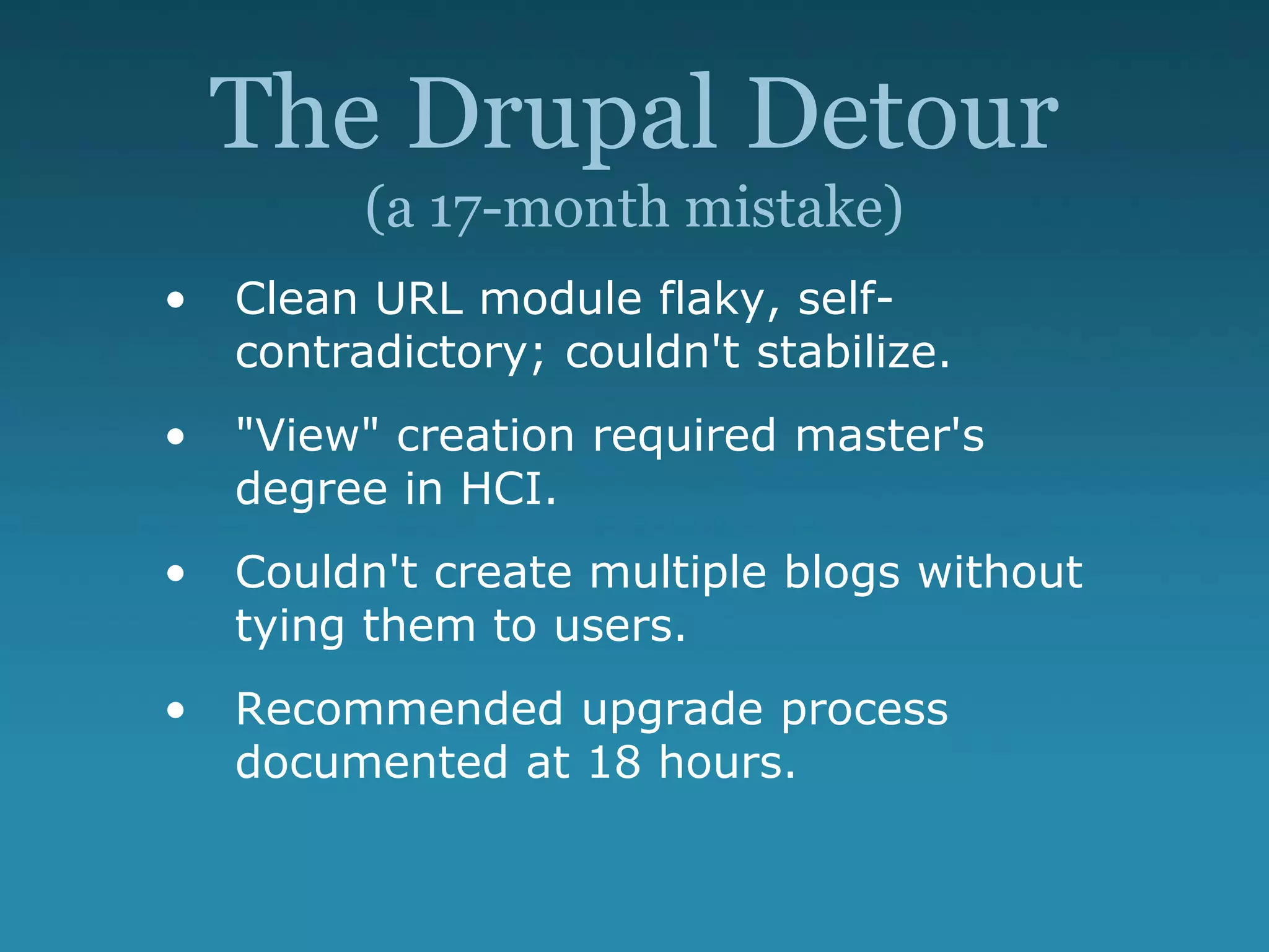 The Drupal Detour
(a 17-month mistake)
• Clean URL module flaky, self-
contradictory; couldn't stabilize.
• "View" creation required master's
degree in HCI.
• Couldn't create multiple blogs without
tying them to users.
• Recommended upgrade process
documented at 18 hours.
 