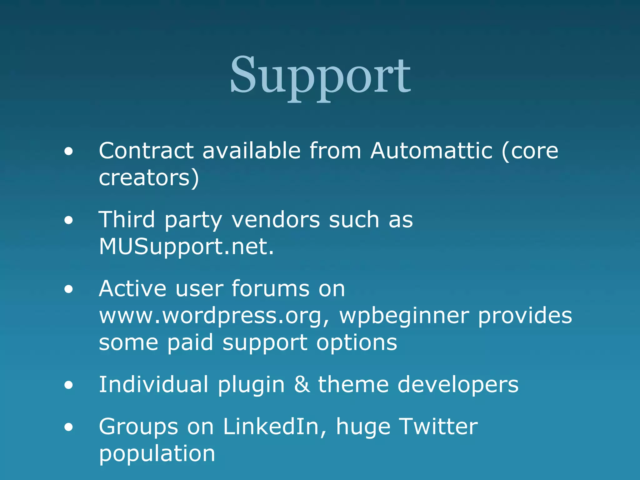 Support
• Contract available from Automattic (core
creators)
• Third party vendors such as
MUSupport.net.
• Active user forums on
www.wordpress.org, wpbeginner provides
some paid support options
• Individual plugin & theme developers
• Groups on LinkedIn, huge Twitter
population
 