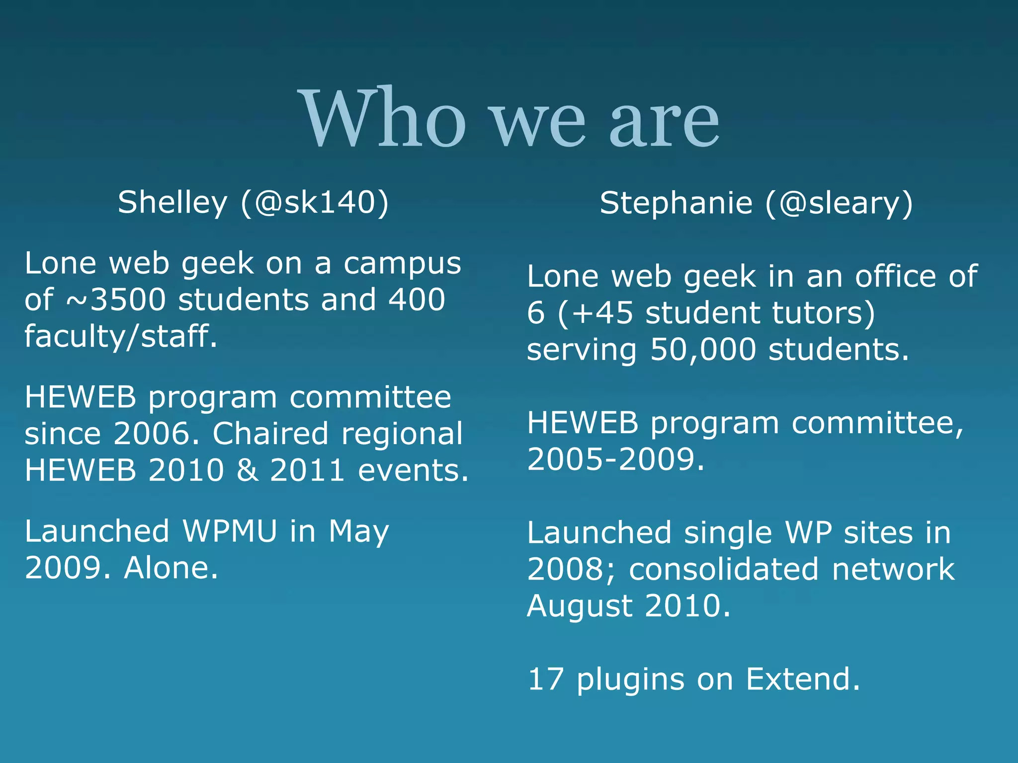 Who we are
Shelley (@sk140)
Lone web geek on a campus
of ~3500 students and 400
faculty/staff.
HEWEB program committee
since 2006. Chaired regional
HEWEB 2010 & 2011 events.
Launched WPMU in May
2009. Alone.
Stephanie (@sleary)
Lone web geek in an office of
6 (+45 student tutors)
serving 50,000 students.
HEWEB program committee,
2005-2009.
Launched single WP sites in
2008; consolidated network
August 2010.
17 plugins on Extend.
 