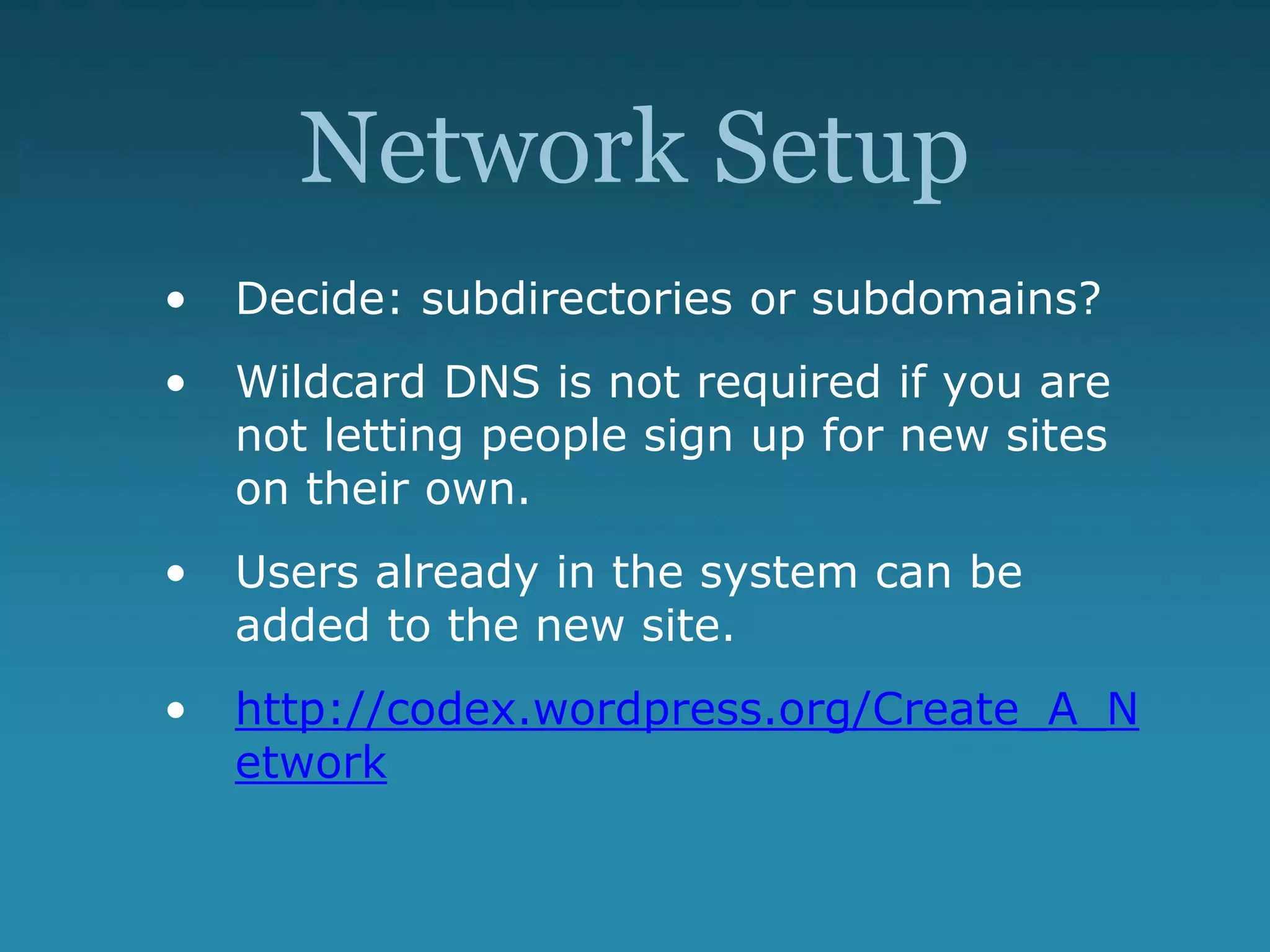 Network Setup
• Decide: subdirectories or subdomains?
• Wildcard DNS is not required if you are
not letting people sign up for new sites
on their own.
• Users already in the system can be
added to the new site.
• http://codex.wordpress.org/Create_A_N
etwork
 