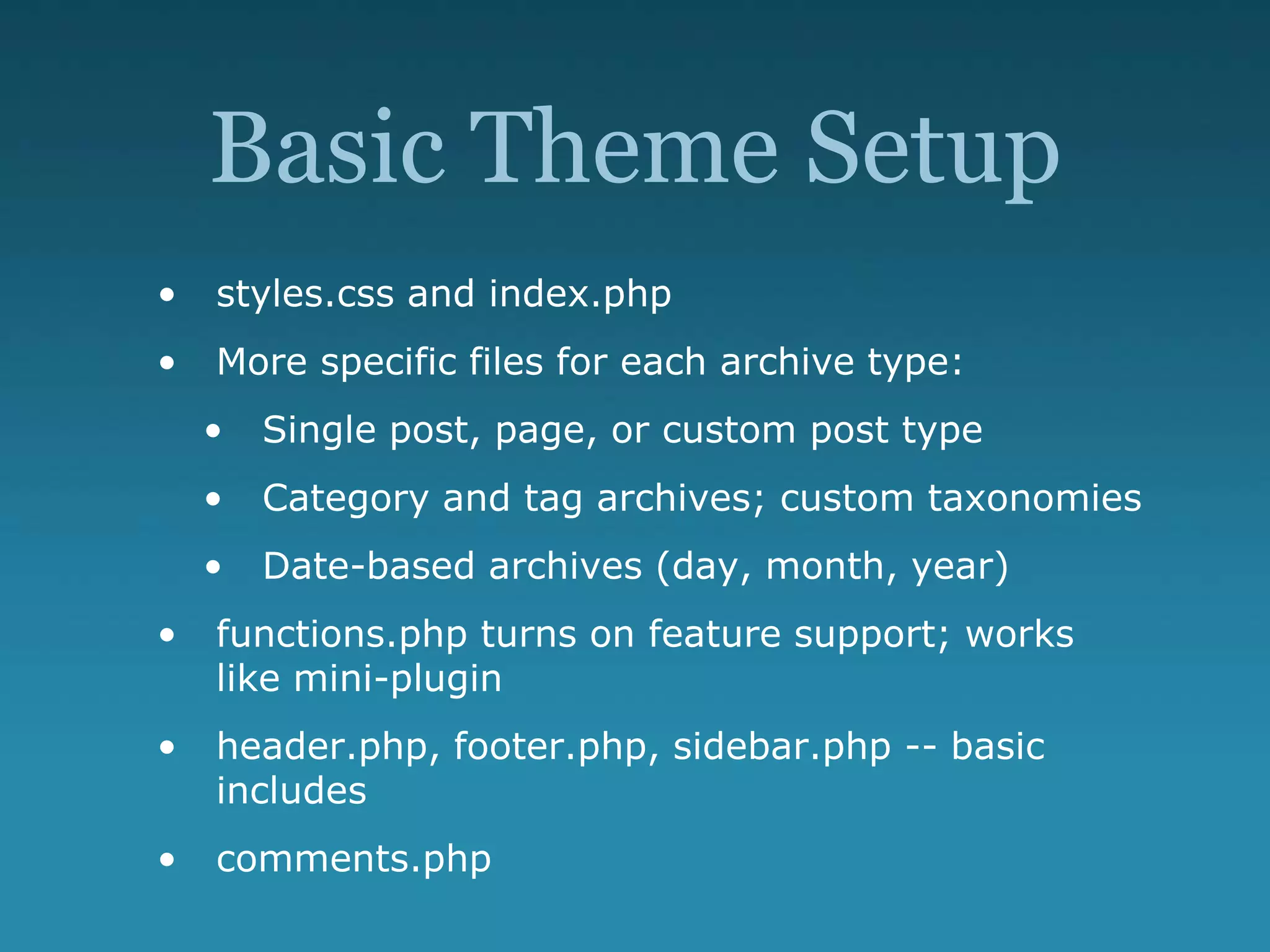Basic Theme Setup
• styles.css and index.php
• More specific files for each archive type:
• Single post, page, or custom post type
• Category and tag archives; custom taxonomies
• Date-based archives (day, month, year)
• functions.php turns on feature support; works
like mini-plugin
• header.php, footer.php, sidebar.php -- basic
includes
• comments.php
 