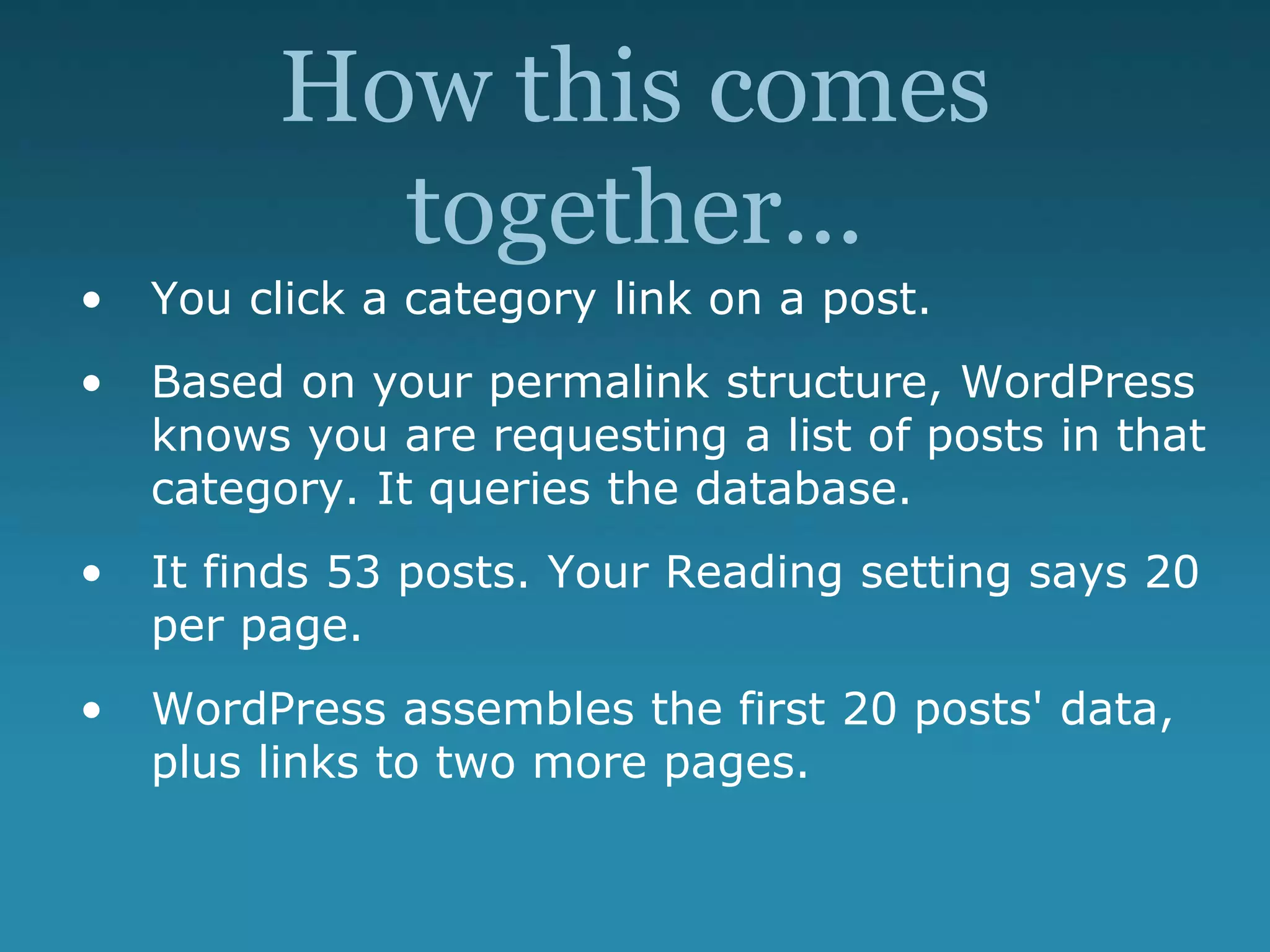 How this comes
together...
• You click a category link on a post.
• Based on your permalink structure, WordPress
knows you are requesting a list of posts in that
category. It queries the database.
• It finds 53 posts. Your Reading setting says 20
per page.
• WordPress assembles the first 20 posts' data,
plus links to two more pages.
 