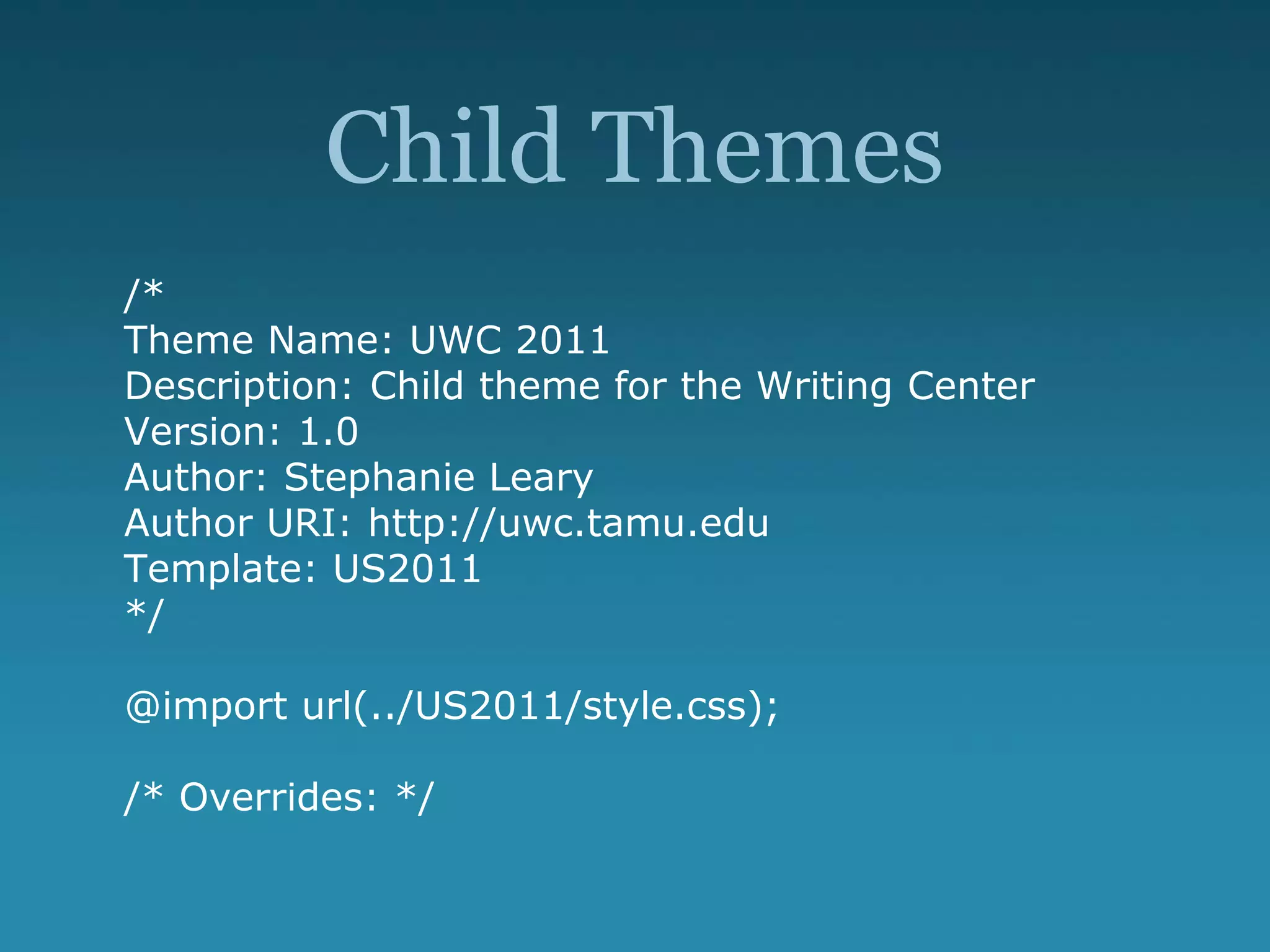 Child Themes
/*
Theme Name: UWC 2011
Description: Child theme for the Writing Center
Version: 1.0
Author: Stephanie Leary
Author URI: http://uwc.tamu.edu
Template: US2011
*/
@import url(../US2011/style.css);
/* Overrides: */
 