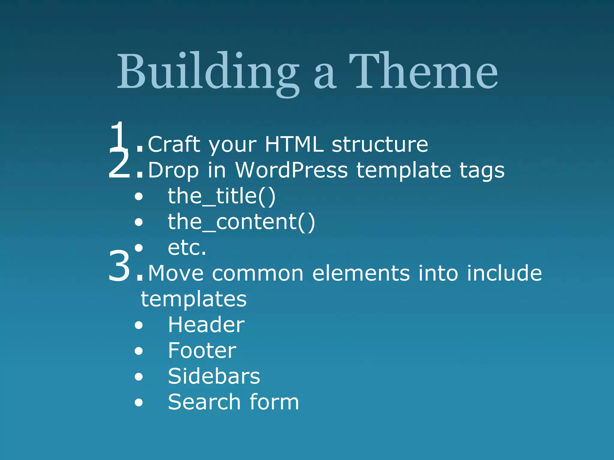 Building a Theme
1.Craft your HTML structure
2.Drop in WordPress template tags
• the_title()
• the_content()
• etc.
3.Move common elements into include
templates
• Header
• Footer
• Sidebars
• Search form
 