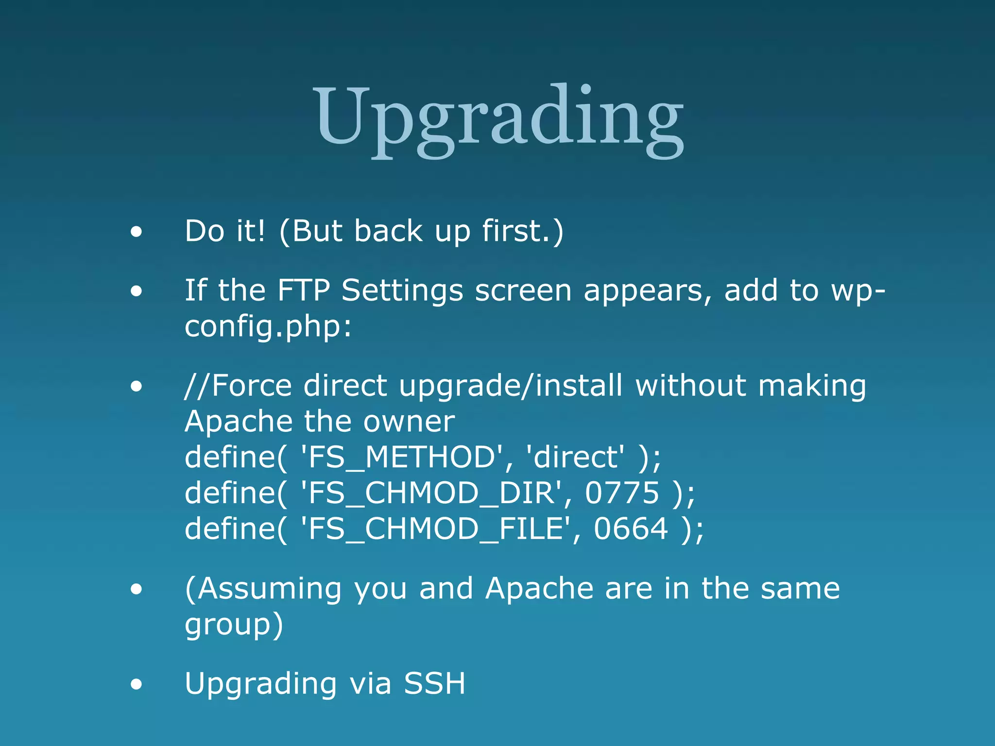 Upgrading
• Do it! (But back up first.)
• If the FTP Settings screen appears, add to wp-
config.php:
• //Force direct upgrade/install without making
Apache the owner
define( 'FS_METHOD', 'direct' );
define( 'FS_CHMOD_DIR', 0775 );
define( 'FS_CHMOD_FILE', 0664 );
• (Assuming you and Apache are in the same
group)
• Upgrading via SSH
 
