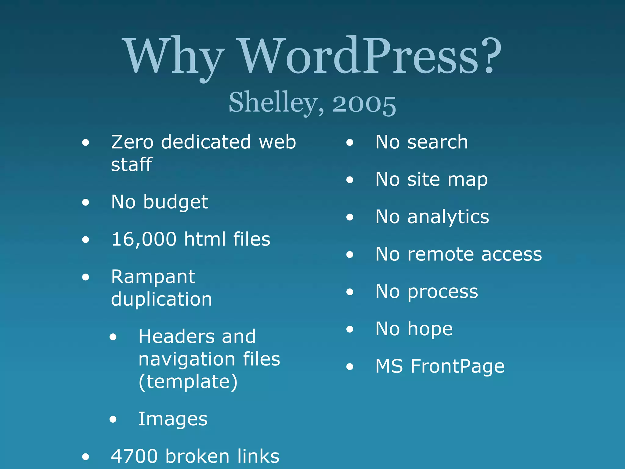Why WordPress?
Shelley, 2005
• Zero dedicated web
staff
• No budget
• 16,000 html files
• Rampant
duplication
• Headers and
navigation files
(template)
• Images
• 4700 broken links
• No search
• No site map
• No analytics
• No remote access
• No process
• No hope
• MS FrontPage
 