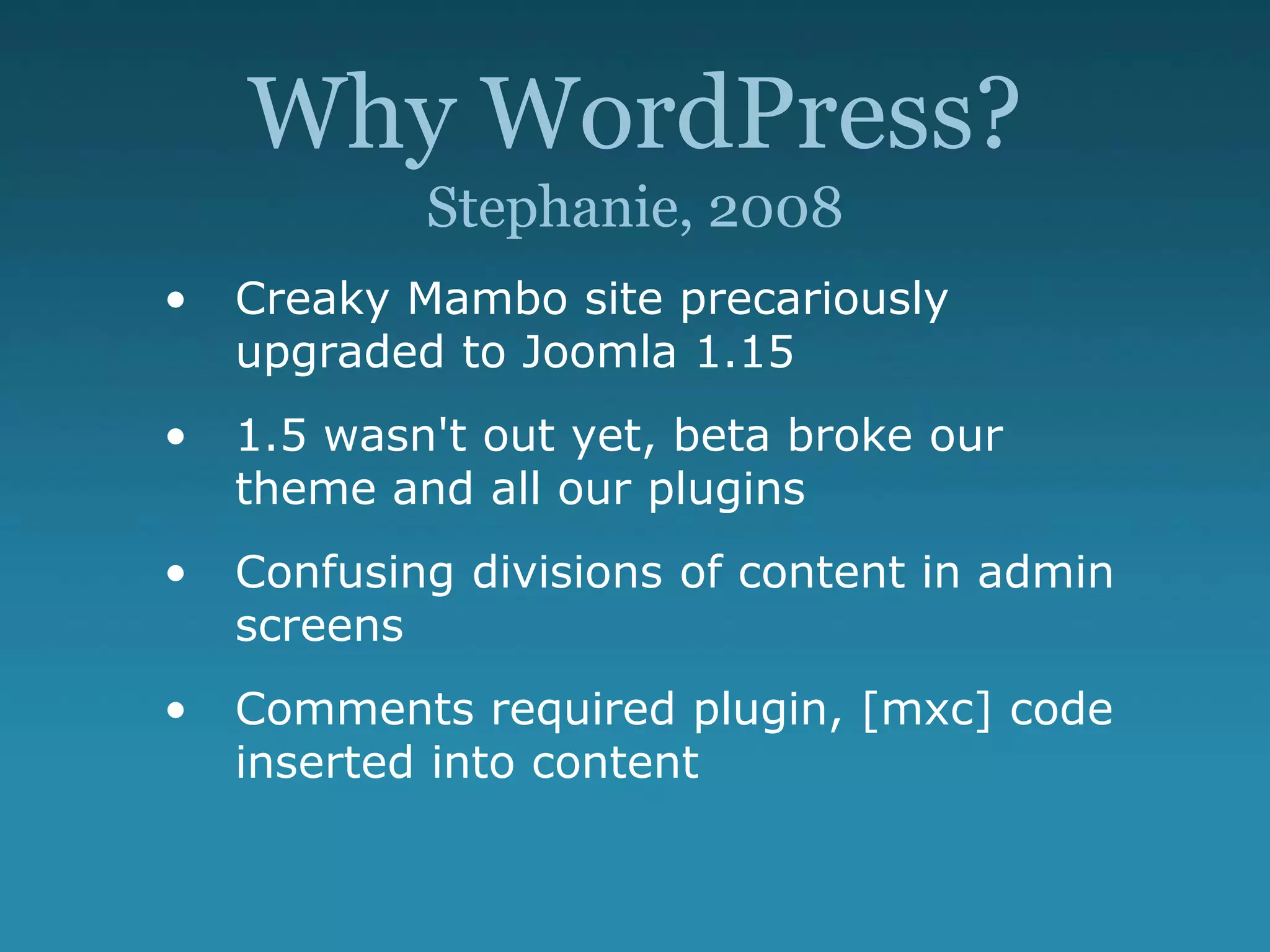 Why WordPress?
Stephanie, 2008
• Creaky Mambo site precariously
upgraded to Joomla 1.15
• 1.5 wasn't out yet, beta broke our
theme and all our plugins
• Confusing divisions of content in admin
screens
• Comments required plugin, [mxc] code
inserted into content
 