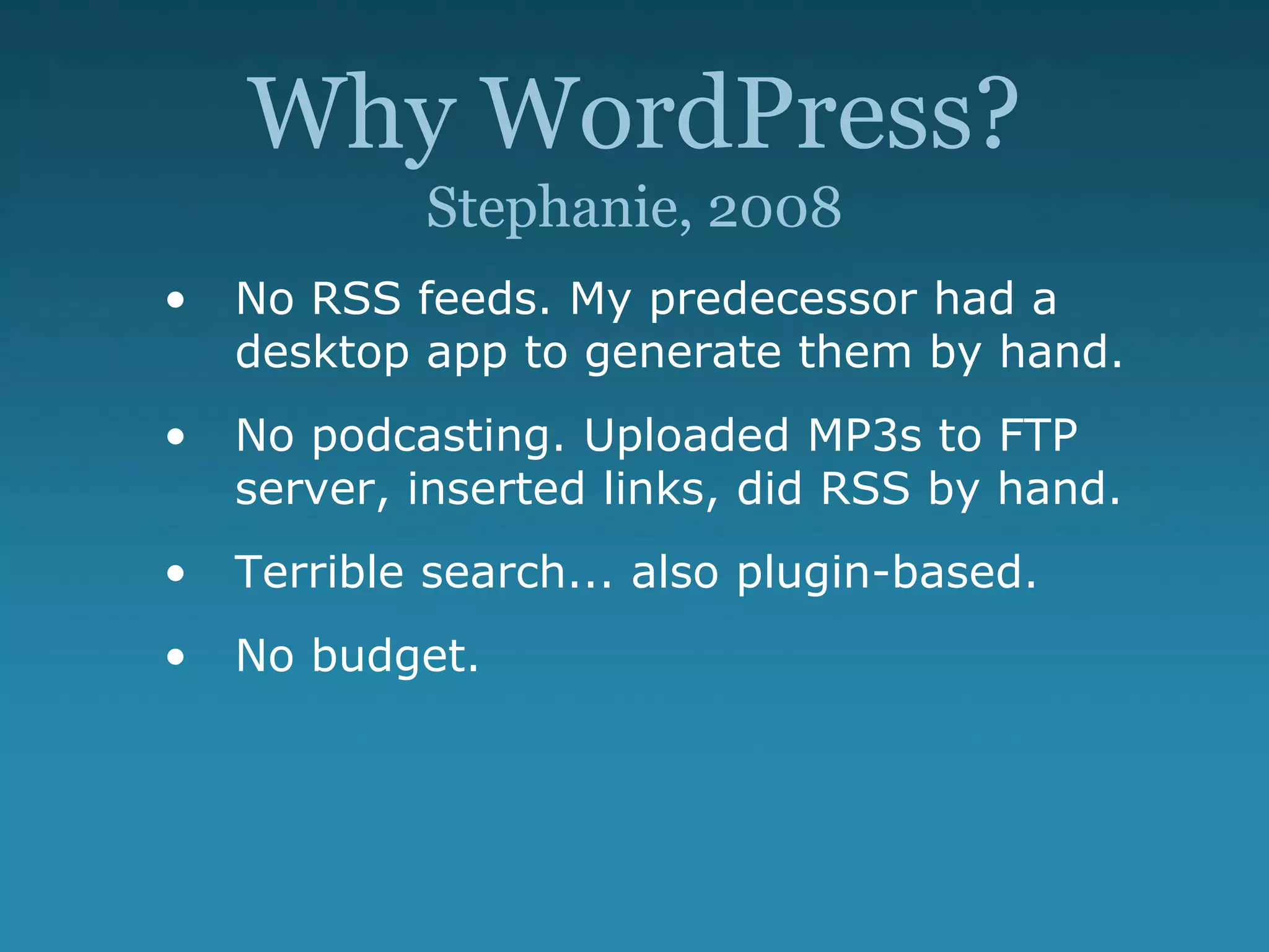 Why WordPress?
Stephanie, 2008
• No RSS feeds. My predecessor had a
desktop app to generate them by hand.
• No podcasting. Uploaded MP3s to FTP
server, inserted links, did RSS by hand.
• Terrible search... also plugin-based.
• No budget.
 
