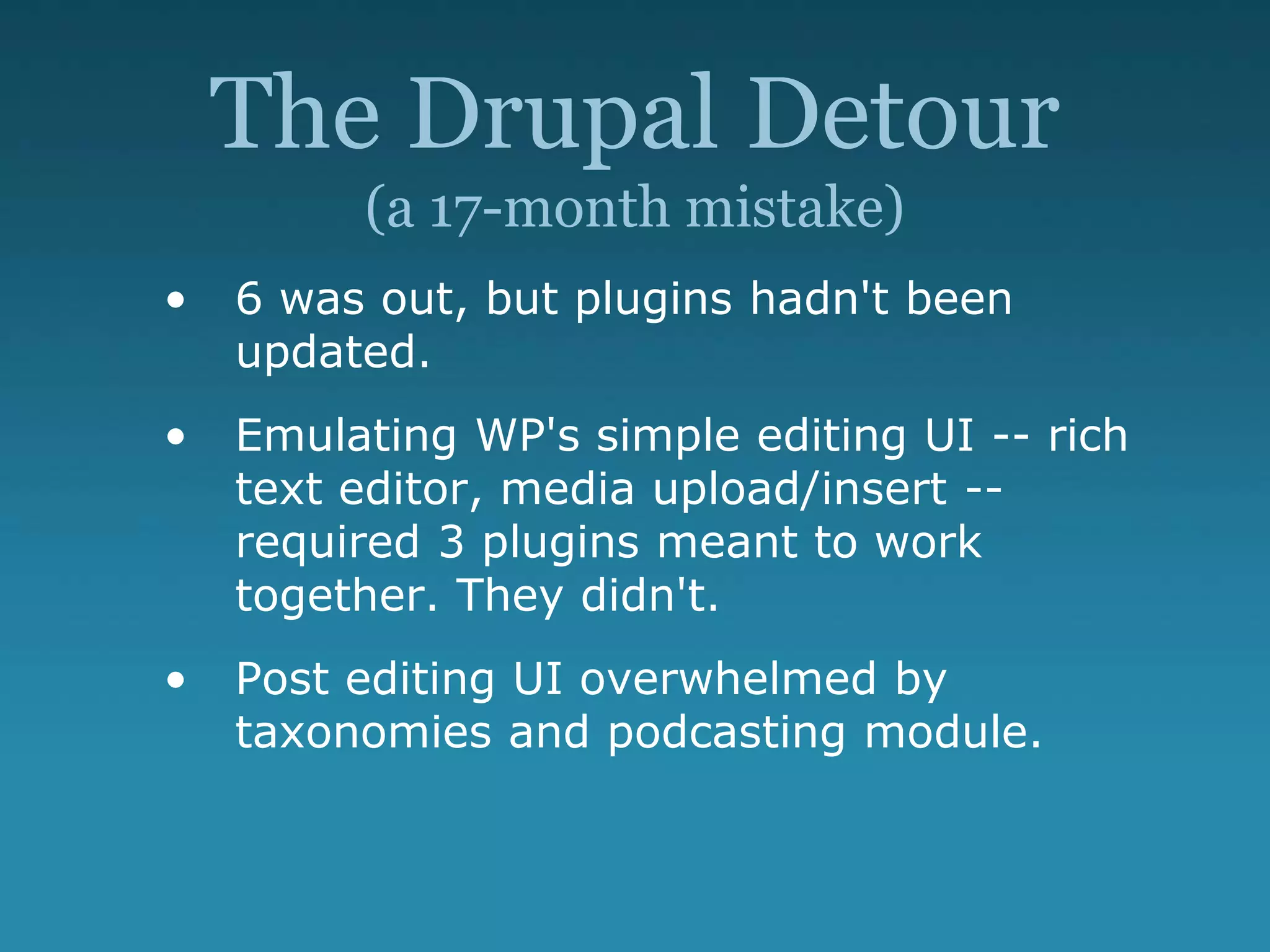 The Drupal Detour
(a 17-month mistake)
• 6 was out, but plugins hadn't been
updated.
• Emulating WP's simple editing UI -- rich
text editor, media upload/insert --
required 3 plugins meant to work
together. They didn't.
• Post editing UI overwhelmed by
taxonomies and podcasting module.
 