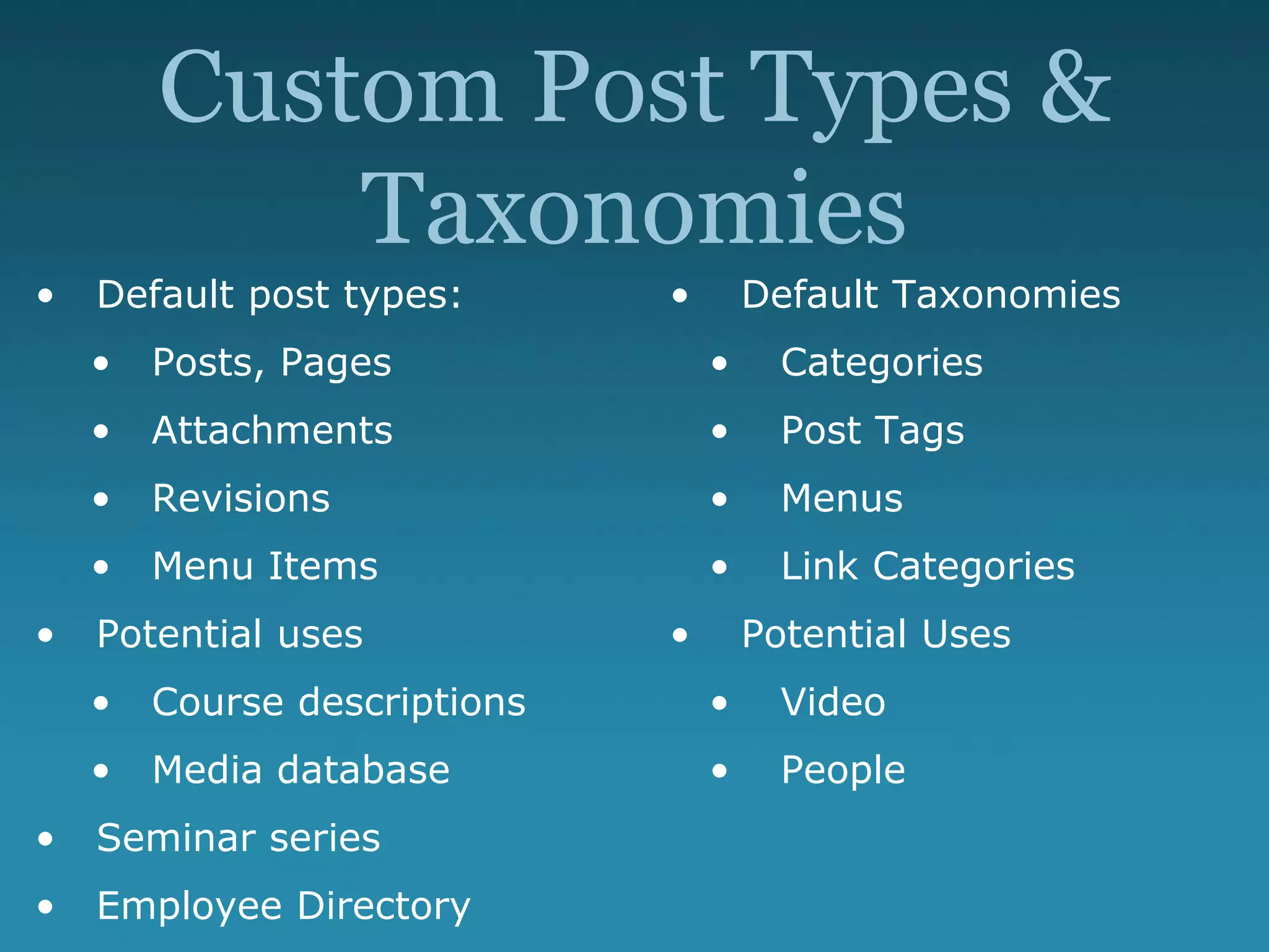 Custom Post Types &
Taxonomies
• Default post types:
• Posts, Pages
• Attachments
• Revisions
• Menu Items
• Potential uses
• Course descriptions
• Media database
• Seminar series
• Employee Directory
• Default Taxonomies
• Categories
• Post Tags
• Menus
• Link Categories
• Potential Uses
• Video
• People
 