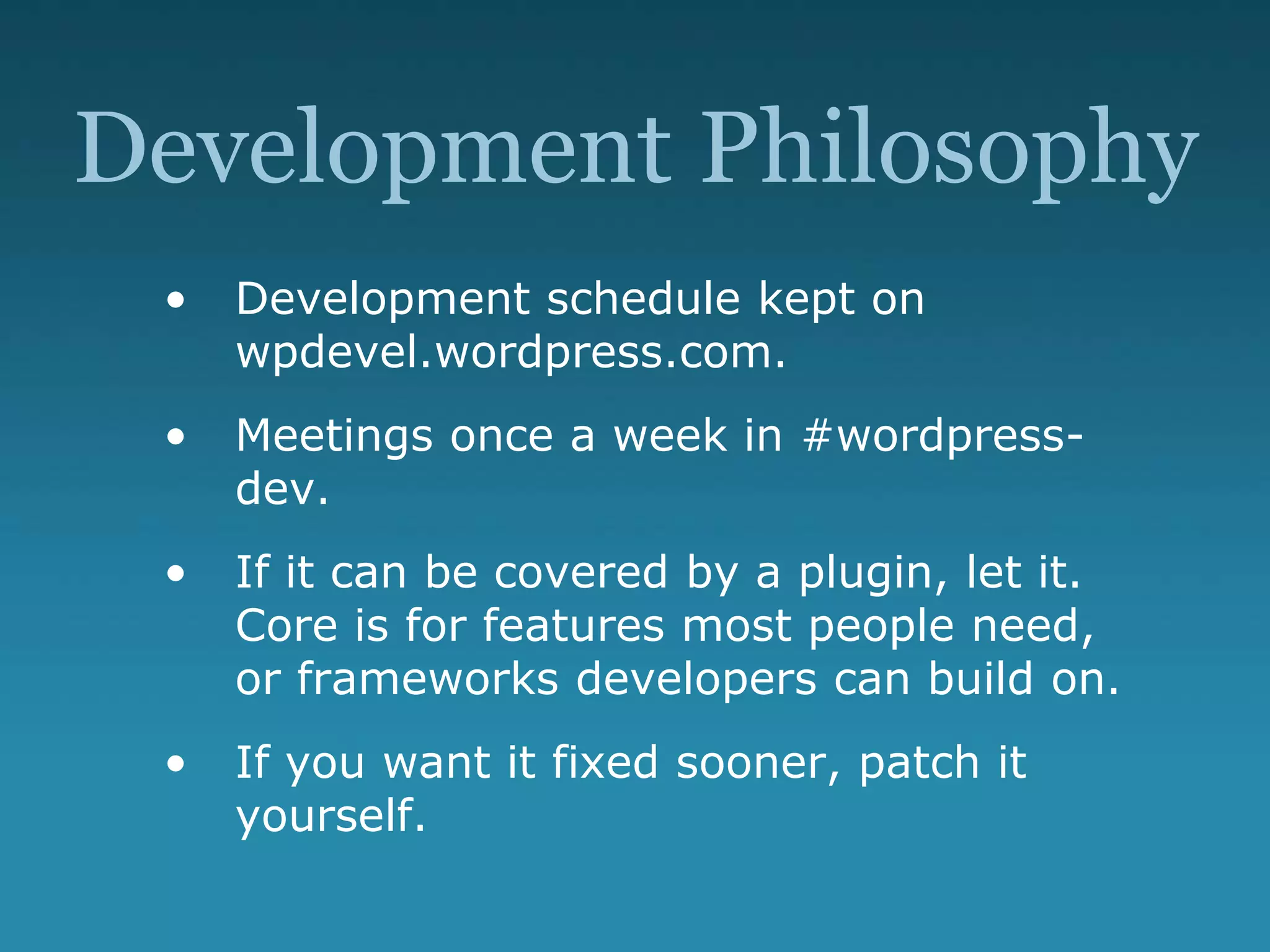 Development Philosophy
• Development schedule kept on
wpdevel.wordpress.com.
• Meetings once a week in #wordpress-
dev.
• If it can be covered by a plugin, let it.
Core is for features most people need,
or frameworks developers can build on.
• If you want it fixed sooner, patch it
yourself.
 