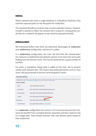MEDIA
Where network sites share a single database in a WordPress Multisite, they
maintain separate paths on the filesystem for media files.
The standard WordPress location (wp-content/uploads) remains; however,
its path is altered to reflect the network site’s unique ID. Consequently me-
dia files for a network site appear as wp-contents/uploads/site/[id].
PERMALINKS
We mentioned before that there are distinctive advantages of subdomain
over subdirectory configuration and here it is: paths.
In a subdirectory configuration, the main site (the first site created when
the network is established) and network subsites must share the same path
leading from the domain name. This has the potential for a great number of
conflicts.
For posts, a mandatory /blog/ path is added to the main site to prevent
clashes with network sites. This means that pretty permalinks such as ‘Post
name’ will be presented as domain.name/blog/post-name/
In a subdomain configuration this action is not necessary because each net-
work site benefits from complete domain separation and thus need not rely
on a single path. They instead maintain their own distinct paths based on
their subdomain.
10 |
 