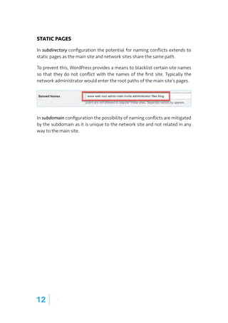 STATIC PAGES
In subdirectory configuration the potential for naming conflicts extends to
static pages as the main site and network sites share the same path.
To prevent this, WordPress provides a means to blacklist certain site names
so that they do not conflict with the names of the first site. Typically the
network administrator would enter the root paths of the main site’s pages.
In subdomain configuration the possibility of naming conflicts are mitigated
by the subdomain as it is unique to the network site and not related in any
way to the main site.
12 |
 