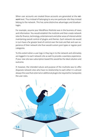 wpultimo
14 |
When user accounts are created those accounts are generated at the net-
work level. Thus instead of belonging to any one particular site they instead
belong to the network. This has some distinctive advantages and disadvan-
tages.
For example, assume your WordPress Multisite was in the business of news
and information. You would establish the multisite and then create network
sites for finance, technology, entertainment and other areas of interest whilst
maintaining overall control of plugins and themes. Each network site would
in turn have a far greater level of control over the look and feel and user ex-
perience of their network site than would custom post types or regular post
categories.
To this extent when a user logs in they log in to the network and ultimately
are logged in to each network site as well to provide a seamless experience.
If your new site was subscription based this would be the ideal solution and
outcome.
If, however, the intended nature and purpose of the multisite was to offer
disparate network sites who have no relationship to each other it is almost
always the case that external or additional plugins be required to manipulate
the user roles.
 
