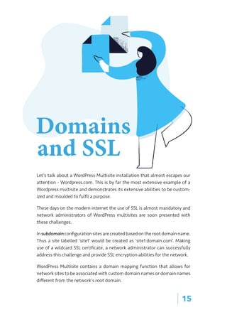 | 15
Let’s talk about a WordPress Multisite installation that almost escapes our
attention - Wordpress.com. This is by far the most extensive example of a
Wordpress multisite and demonstrates its extensive abilities to be custom-
ized and moulded to fulfil a purpose.
These days on the modern internet the use of SSL is almost mandatory and
network administrators of WordPress multisites are soon presented with
these challenges.
In subdomain configuration sites are created based on the root domain name.
Thus a site labelled ‘site1’ would be created as ‘site1.domain.com’. Making
use of a wildcard SSL certificate, a network administrator can successfully
address this challenge and provide SSL encryption abilities for the network.
WordPress Multisite contains a domain mapping function that allows for
network sites to be associated with custom domain names or domain names
different from the network’s root domain.
Domains
and SSL
 