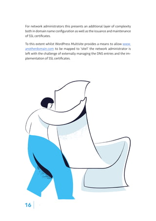 For network administrators this presents an additional layer of complexity
both in domain name configuration as well as the issuance and maintenance
of SSL certificates.
To this extent whilst WordPress Multisite provides a means to allow www.
anotherdomain.com to be mapped to ‘site1’ the network administrator is
left with the challenge of externally managing the DNS entries and the im-
plementation of SSL certificates.
16 |
 
