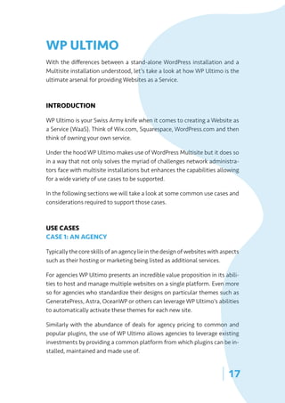 | 17
WP ULTIMO
With the differences between a stand-alone WordPress installation and a
Multisite installation understood, let’s take a look at how WP Ultimo is the
ultimate arsenal for providing Websites as a Service.
INTRODUCTION
WP Ultimo is your Swiss Army knife when it comes to creating a Website as
a Service (WaaS). Think of Wix.com, Squarespace, WordPress.com and then
think of owning your own service.
Under the hood WP Ultimo makes use of WordPress Multisite but it does so
in a way that not only solves the myriad of challenges network administra-
tors face with multisite installations but enhances the capabilities allowing
for a wide variety of use cases to be supported.
In the following sections we will take a look at some common use cases and
considerations required to support those cases.
USE CASES
CASE 1: AN AGENCY
Typically the core skills of an agency lie in the design of websites with aspects
such as their hosting or marketing being listed as additional services.
For agencies WP Ultimo presents an incredible value proposition in its abili-
ties to host and manage multiple websites on a single platform. Even more
so for agencies who standardize their designs on particular themes such as
GeneratePress, Astra, OceanWP or others can leverage WP Ultimo’s abilities
to automatically activate these themes for each new site.
Similarly with the abundance of deals for agency pricing to common and
popular plugins, the use of WP Ultimo allows agencies to leverage existing
investments by providing a common platform from which plugins can be in-
stalled, maintained and made use of.
 
