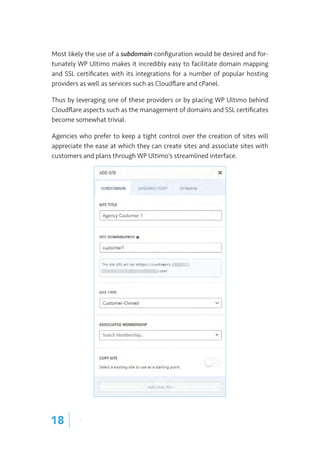 Most likely the use of a subdomain configuration would be desired and for-
tunately WP Ultimo makes it incredibly easy to facilitate domain mapping
and SSL certificates with its integrations for a number of popular hosting
providers as well as services such as Cloudflare and cPanel.
Thus by leveraging one of these providers or by placing WP Ultimo behind
Cloudflare aspects such as the management of domains and SSL certificates
become somewhat trivial.
Agencies who prefer to keep a tight control over the creation of sites will
appreciate the ease at which they can create sites and associate sites with
customers and plans through WP Ultimo’s streamlined interface.
18 |
 