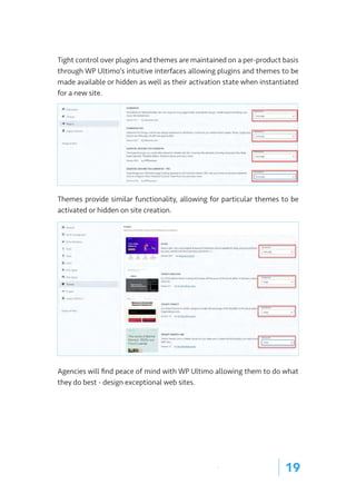 | 19
Tight control over plugins and themes are maintained on a per-product basis
through WP Ultimo’s intuitive interfaces allowing plugins and themes to be
made available or hidden as well as their activation state when instantiated
for a new site.
Themes provide similar functionality, allowing for particular themes to be
activated or hidden on site creation.
Agencies will find peace of mind with WP Ultimo allowing them to do what
they do best - design exceptional web sites.
 