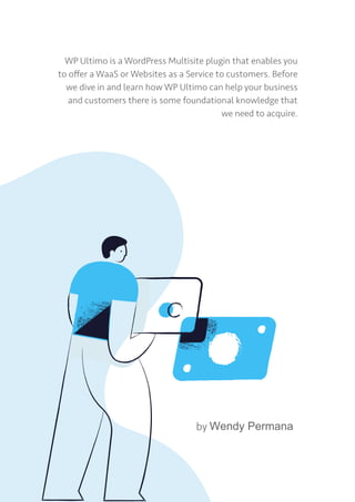 WP Ultimo is a WordPress Multisite plugin that enables you
to offer a WaaS or Websites as a Service to customers. Before
we dive in and learn how WP Ultimo can help your business
and customers there is some foundational knowledge that
we need to acquire.
by Wendy Permana
 