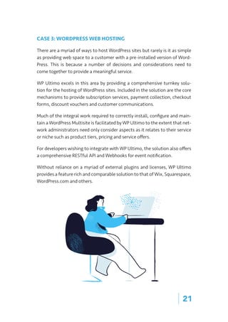 | 21
CASE 3: WORDPRESS WEB HOSTING
There are a myriad of ways to host WordPress sites but rarely is it as simple
as providing web space to a customer with a pre-installed version of Word-
Press. This is because a number of decisions and considerations need to
come together to provide a meaningful service.
WP Ultimo excels in this area by providing a comprehensive turnkey solu-
tion for the hosting of WordPress sites. Included in the solution are the core
mechanisms to provide subscription services, payment collection, checkout
forms, discount vouchers and customer communications.
Much of the integral work required to correctly install, configure and main-
tain a WordPress Multisite is facilitated by WP Ultimo to the extent that net-
work administrators need only consider aspects as it relates to their service
or niche such as product tiers, pricing and service offers.
For developers wishing to integrate with WP Ultimo, the solution also offers
a comprehensive RESTful API and Webhooks for event notification.
Without reliance on a myriad of external plugins and licenses, WP Ultimo
provides a feature rich and comparable solution to that of Wix, Squarespace,
WordPress.com and others.
 