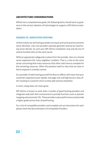 ARCHITECTURE CONSIDERATIONS
Whilst not a comprehensive guide, the following items should serve as guid-
ance to the correct selection of technologies to support a WP Ultimo instal-
lation.
SHARED VS. DEDICATED HOSTING
Unfortunately not all hosting providers are equal and some practice extreme
server densities. Low-cost providers typically generate revenue by maximiz-
ing server density. As such your WP Ultimo installation may only be one of
several hundred sites on the same server.
Without appropriate safeguards in place from the provider, sites on a shared
server experience the ‘noisy neighbour’ problem. That is, a site on the same
server consuming that many resources that other sites have to compete for
the remaining resources. Often this presents itself as sites that are slow or
fail to respond in a timely manner.
As a provider of web hosting yourself the flow on effects will mean that your
customers experience poor speeds, low page rank and high bounce rates of-
ten resulting in customer churn as they seek services elsewhere.
In short, cheap does not mean good.
WP Ultimo is known to work with a number of good hosting providers and
integrates well with their environment to provide functions such as domain
mapping and automatic SSL. These providers value performance and provide
a higher grade service than shared hosting.
For a list of compatible providers and complete set-up instructions for each
please check the documentation of Compatible Providers.
22 |
 