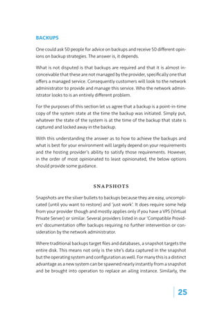 | 25
BACKUPS
One could ask 50 people for advice on backups and receive 50 different opin-
ions on backup strategies. The answer is, it depends.
What is not disputed is that backups are required and that it is almost in-
conceivable that these are not managed by the provider, specifically one that
offers a managed service. Consequently customers will look to the network
administrator to provide and manage this service. Who the network admin-
istrator looks to is an entirely different problem.
For the purposes of this section let us agree that a backup is a point-in-time
copy of the system state at the time the backup was initiated. Simply put,
whatever the state of the system is at the time of the backup that state is
captured and locked away in the backup.
With this understanding the answer as to how to achieve the backups and
what is best for your environment will largely depend on your requirements
and the hosting provider’s ability to satisfy those requirements. However,
in the order of most opinionated to least opinionated, the below options
should provide some guidance.
Snapshots
Snapshots are the silver bullets to backups because they are easy, uncompli-
cated (until you want to restore) and ‘just work’. It does require some help
from your provider though and mostly applies only if you have a VPS (Virtual
Private Server) or similar. Several providers listed in our ‘Compatible Provid-
ers’ documentation offer backups requiring no further intervention or con-
sideration by the network administrator.
Where traditional backups target files and databases, a snapshot targets the
entire disk. This means not only is the site’s data captured in the snapshot
but the operating system and configuration as well. For many this is a distinct
advantage as a new system can be spawned nearly instantly from a snapshot
and be brought into operation to replace an ailing instance. Similarly, the
 