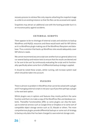 recovery process to retrieve files only requires attaching the snapshot image
as a disk to an existing instance so that the files can be accessed and copied.
Snapshots may attract an additional cost with the hosting provider but it is
an insurance policy against accidents.
External Scripts
There appears to be no shortage of external scripts and solutions to backup
WordPress and MySQL resources and these would work well for WP Ultimo
as it is a WordPress plugin making use of the WordPress filesystem and data-
base. Thus a solution that backs up WordPress sites would adequately cover
WP Ultimo’s needs.
We cannot recommend any one script over another but our general advice is to
run several backup and restore tests to ensure that the results are desired and
to ‘be sure to be sure’ by continuously evaluating the script and its function-
ality specifically where some form of differential backup strategy is applied.
It should be noted these scripts, whilst running, will increase system load
which should be taken into account.
Plugins
There is almost no problem in WordPress that cannot be solved with a plugin
and if managing external scripts is not your cup of java then perhaps a plugin
is the next best option.
Whilst plugins vary in options and features they mostly perform the same
function and that is to make a copy of the WordPress files and database con-
tents. Thereafter functionalities differ as some plugins can ship the back-
ups to external services such as Google Drive or Dropbox or to some sort of
compatible object storage service such as S3, Wasabi or others. The more
comprehensive plugins provide differential backups or some sort of strategy
to backup only data that has been changed to save external storage costs.
26 | o
 