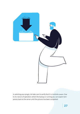 | 27
In selecting your plugin, do take care to verify that it is multisite aware. Due
to its nature of operation whilst the backup is running you can expect tem-
porary load on the server until the process has been completed.
 
