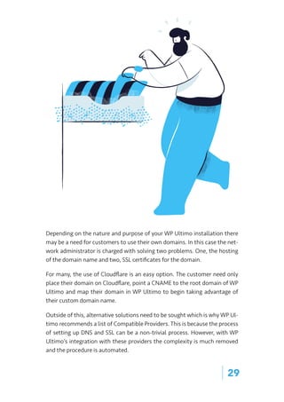 | 29
Depending on the nature and purpose of your WP Ultimo installation there
may be a need for customers to use their own domains. In this case the net-
work administrator is charged with solving two problems. One, the hosting
of the domain name and two, SSL certificates for the domain.
For many, the use of Cloudflare is an easy option. The customer need only
place their domain on Cloudflare, point a CNAME to the root domain of WP
Ultimo and map their domain in WP Ultimo to begin taking advantage of
their custom domain name.
Outside of this, alternative solutions need to be sought which is why WP Ul-
timo recommends a list of Compatible Providers. This is because the process
of setting up DNS and SSL can be a non-trivial process. However, with WP
Ultimo’s integration with these providers the complexity is much removed
and the procedure is automated.
 