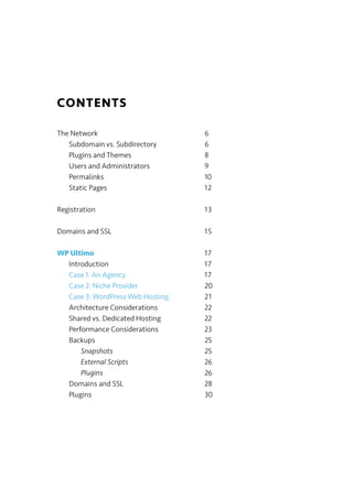 CONTENTS
The Network 6
Subdomain vs. Subdirectory 6
Plugins and Themes 8
Users and Administrators 9
Permalinks 10
Static Pages 12
Registration 13
Domains and SSL 15
WP Ultimo 17
Introduction 17
Case 1: An Agency 17
Case 2: Niche Provider 20
Case 3: WordPress Web Hosting 21
Architecture Considerations 22
Shared vs. Dedicated Hosting 22
Performance Considerations 23
Backups 25
Snapshots 25
External Scripts 26
Plugins 26
Domains and SSL 28
Plugins 30
 