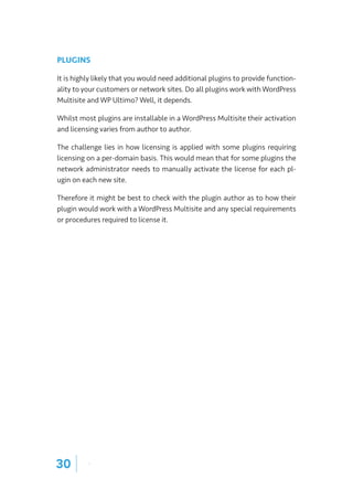 PLUGINS
It is highly likely that you would need additional plugins to provide function-
ality to your customers or network sites. Do all plugins work with WordPress
Multisite and WP Ultimo? Well, it depends.
Whilst most plugins are installable in a WordPress Multisite their activation
and licensing varies from author to author.
The challenge lies in how licensing is applied with some plugins requiring
licensing on a per-domain basis. This would mean that for some plugins the
network administrator needs to manually activate the license for each pl-
ugin on each new site.
Therefore it might be best to check with the plugin author as to how their
plugin would work with a WordPress Multisite and any special requirements
or procedures required to license it.
30 |
 