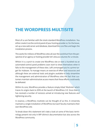 | 5
THE WORDPRESS MULTISITE
Most of us are familiar with the stock-standard WordPress installation. You
either create it via the control panel of your hosting provider or, for the brave,
set up a new web server and database, download the core files and begin the
installation process.
This works for millions of WordPress sites all over the world but from the per-
spective of an agency or hosting provider let’s discuss volumes for a minute.
Whilst it is a synch to create one WordPress site or even a hundred via an
automated control panel problems soon start to show themselves when it
falls to the management of these sites. Left unmanaged you’re a prime tar-
get for malware. To manage means an exercise of effort and resources and
although there are external tools and plugins available to help streamline
the management and administration of WordPress sites the fact that cus-
tomers maintain administrative access means that these efforts could easily
be defeated.
Within its core, WordPress provides a feature simply titled ‘Multisite’ which
traces its origins back to 2010 at the launch of WordPress 3.0. Since then it
has received a number of revisions aimed at introducing new features and
tightening security.
In essence, a WordPress multisite can be thought of as this: A University
maintains a single installation of WordPress but each faculty maintains their
own WordPress site.
To break down this statement let’s take a look at some of the basic termi-
nology present not only in WP Ultimo’s documentation but also across the
WordPress community.
 