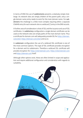 | 7
In terms of DNS the use of subdirectories presents a relatively simple chal-
lenge. As network sites are simply children of the parent path, only a sin-
gle domain name entry needs to exist for the main domain name. For sub-
domains the challenge is a little more complex requiring either a separate
CNAME entry for each network site or a wildcard (*) entry in the DNS records.
A further area of consideration is that of SSL and the issuance and use of SSL
certificates. In subdirectory configuration a single domain certificate can be
used as the network sites are simply paths of the main domain name. Thus
a certificate for domain.com will adequately provide SSL for https://domain.
com/site1, https://domain.com/site2 and so on.
In subdomain configuration the use of a wildcard SSL certificate is one of
the most common options. This type of SSL certificate provides encryption
for a domain and its subdomains. Therefore a wildcard SSL certificate will
provide encryption for https://site1.domain.com, https://site2.domain.com
and https://domain.com itself.
Although other options exist, these are often limited in scope and applica-
tion and require additional configuration and consideration with regards to
suitability.
 