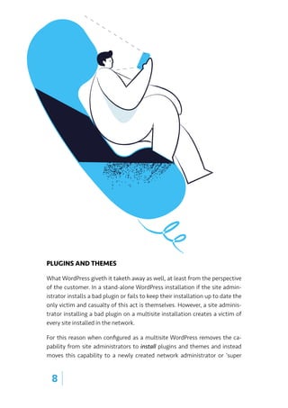 PLUGINS AND THEMES
What WordPress giveth it taketh away as well, at least from the perspective
of the customer. In a stand-alone WordPress installation if the site admin-
istrator installs a bad plugin or fails to keep their installation up to date the
only victim and casualty of this act is themselves. However, a site adminis-
trator installing a bad plugin on a multisite installation creates a victim of
every site installed in the network.
For this reason when configured as a multisite WordPress removes the ca-
pability from site administrators to install plugins and themes and instead
moves this capability to a newly created network administrator or ‘super
8 |
 