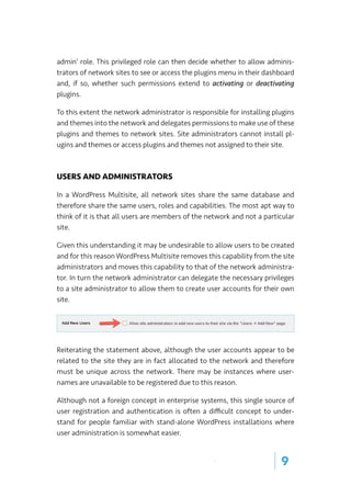 | 9
admin’ role. This privileged role can then decide whether to allow adminis-
trators of network sites to see or access the plugins menu in their dashboard
and, if so, whether such permissions extend to activating or deactivating
plugins.
To this extent the network administrator is responsible for installing plugins
and themes into the network and delegates permissions to make use of these
plugins and themes to network sites. Site administrators cannot install pl-
ugins and themes or access plugins and themes not assigned to their site.
USERS AND ADMINISTRATORS
In a WordPress Multisite, all network sites share the same database and
therefore share the same users, roles and capabilities. The most apt way to
think of it is that all users are members of the network and not a particular
site.
Given this understanding it may be undesirable to allow users to be created
and for this reason WordPress Multisite removes this capability from the site
administrators and moves this capability to that of the network administra-
tor. In turn the network administrator can delegate the necessary privileges
to a site administrator to allow them to create user accounts for their own
site.
Reiterating the statement above, although the user accounts appear to be
related to the site they are in fact allocated to the network and therefore
must be unique across the network. There may be instances where user-
names are unavailable to be registered due to this reason.
Although not a foreign concept in enterprise systems, this single source of
user registration and authentication is often a difficult concept to under-
stand for people familiar with stand-alone WordPress installations where
user administration is somewhat easier.
 