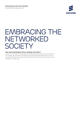 NEW LOGICS EMPOWERING PEOPLE, BUSINESS, AND SOCIETY
Some of the most powerful technologies ever created are rapidly diffusing into most aspects of
our everyday lives. This paper looks beyond the purely technological effects of the era we call
the Networked Society and outlines its transformational business and social logics that are now
emerging on a global scale.
ericsson White paper
Uen 284 23-3242 | November 2016
Embracing the
Networked
Society
 