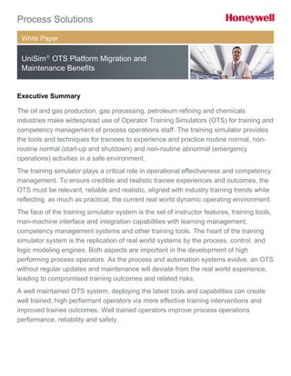 White Paper
UniSim
OTS Platform Migration and
Maintenance Benefits
Executive Summary
The oil and gas production, gas processing, petroleum refining and chemicals
industries make widespread use of Operator Training Simulators (OTS) for training and
competency management of process operations staff. The training simulator provides
the tools and techniques for trainees to experience and practice routine normal, non-
routine normal (start-up and shutdown) and non-routine abnormal (emergency
operations) activities in a safe environment.
The training simulator plays a critical role in operational effectiveness and competency
management. To ensure credible and realistic trainee experiences and outcomes, the
OTS must be relevant, reliable and realistic, aligned with industry training trends while
reflecting, as much as practical, the current real world dynamic operating environment.
The face of the training simulator system is the set of instructor features, training tools,
man-machine interface and integration capabilities with learning management,
competency management systems and other training tools. The heart of the training
simulator system is the replication of real world systems by the process, control, and
logic modeling engines. Both aspects are important in the development of high
performing process operators. As the process and automation systems evolve, an OTS
without regular updates and maintenance will deviate from the real world experience,
leading to compromised training outcomes and related risks.
A well maintained OTS system, deploying the latest tools and capabilities can create
well trained, high performant operators via more effective training interventions and
improved trainee outcomes. Well trained operators improve process operations
performance, reliability and safety.
 