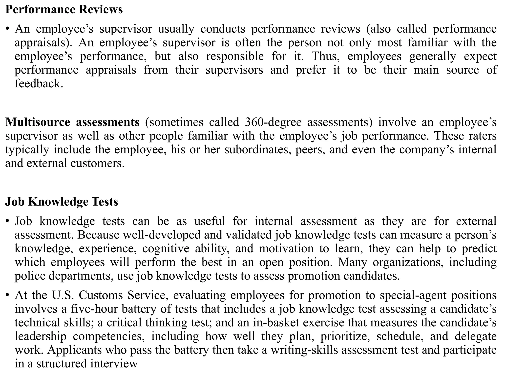 Performance Reviews
• An employee’s supervisor usually conducts performance reviews (also called performance
appraisals). An employee’s supervisor is often the person not only most familiar with the
employee’s performance, but also responsible for it. Thus, employees generally expect
performance appraisals from their supervisors and prefer it to be their main source of
feedback.
Multisource assessments (sometimes called 360-degree assessments) involve an employee’s
supervisor as well as other people familiar with the employee’s job performance. These raters
typically include the employee, his or her subordinates, peers, and even the company’s internal
and external customers.
Job Knowledge Tests
• Job knowledge tests can be as useful for internal assessment as they are for external
assessment. Because well-developed and validated job knowledge tests can measure a person’s
knowledge, experience, cognitive ability, and motivation to learn, they can help to predict
which employees will perform the best in an open position. Many organizations, including
police departments, use job knowledge tests to assess promotion candidates.
• At the U.S. Customs Service, evaluating employees for promotion to special-agent positions
involves a five-hour battery of tests that includes a job knowledge test assessing a candidate’s
technical skills; a critical thinking test; and an in-basket exercise that measures the candidate’s
leadership competencies, including how well they plan, prioritize, schedule, and delegate
work. Applicants who pass the battery then take a writing-skills assessment test and participate
in a structured interview
 