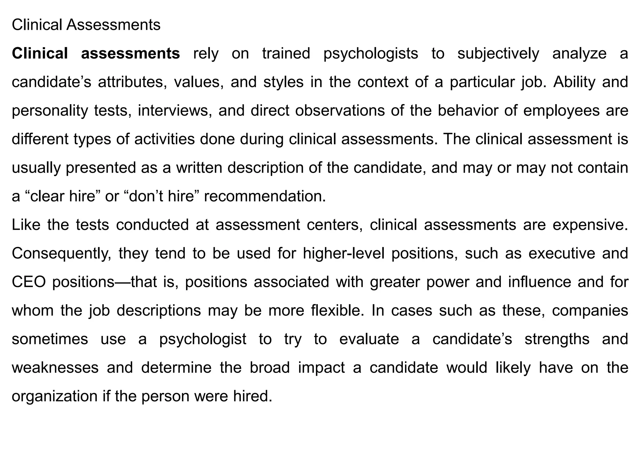 Clinical Assessments
Clinical assessments rely on trained psychologists to subjectively analyze a
candidate’s attributes, values, and styles in the context of a particular job. Ability and
personality tests, interviews, and direct observations of the behavior of employees are
different types of activities done during clinical assessments. The clinical assessment is
usually presented as a written description of the candidate, and may or may not contain
a “clear hire” or “don’t hire” recommendation.
Like the tests conducted at assessment centers, clinical assessments are expensive.
Consequently, they tend to be used for higher-level positions, such as executive and
CEO positions—that is, positions associated with greater power and influence and for
whom the job descriptions may be more flexible. In cases such as these, companies
sometimes use a psychologist to try to evaluate a candidate’s strengths and
weaknesses and determine the broad impact a candidate would likely have on the
organization if the person were hired.
 