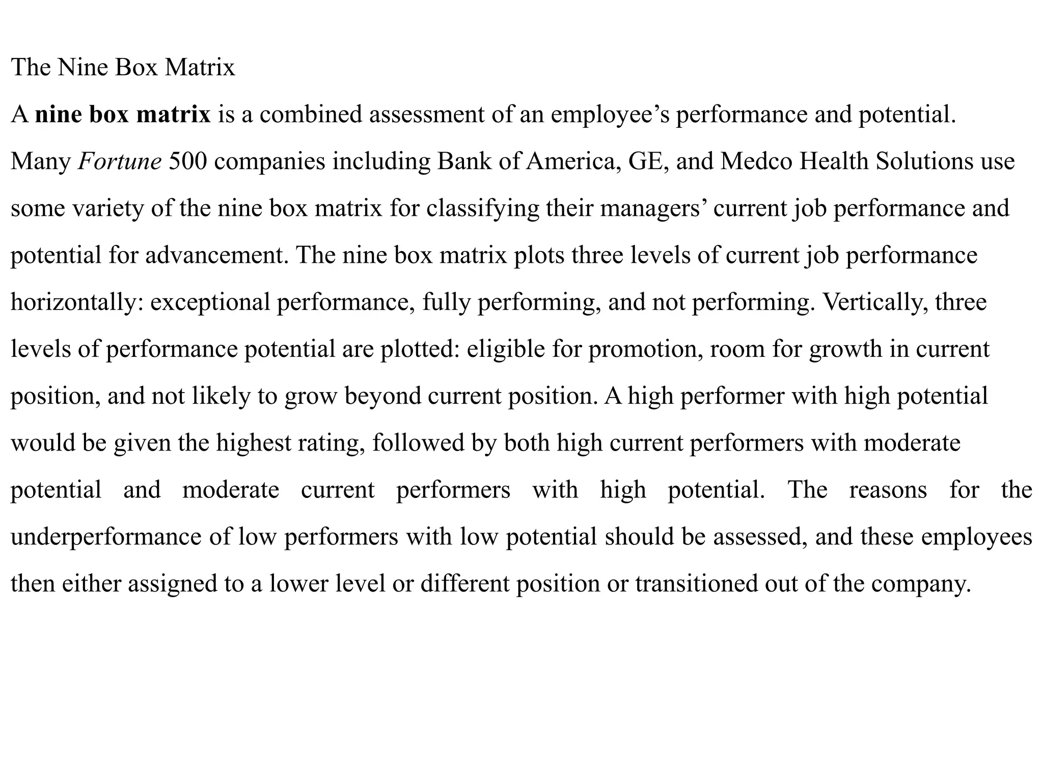 The Nine Box Matrix
A nine box matrix is a combined assessment of an employee’s performance and potential.
Many Fortune 500 companies including Bank of America, GE, and Medco Health Solutions use
some variety of the nine box matrix for classifying their managers’ current job performance and
potential for advancement. The nine box matrix plots three levels of current job performance
horizontally: exceptional performance, fully performing, and not performing. Vertically, three
levels of performance potential are plotted: eligible for promotion, room for growth in current
position, and not likely to grow beyond current position. A high performer with high potential
would be given the highest rating, followed by both high current performers with moderate
potential and moderate current performers with high potential. The reasons for the
underperformance of low performers with low potential should be assessed, and these employees
then either assigned to a lower level or different position or transitioned out of the company.
 