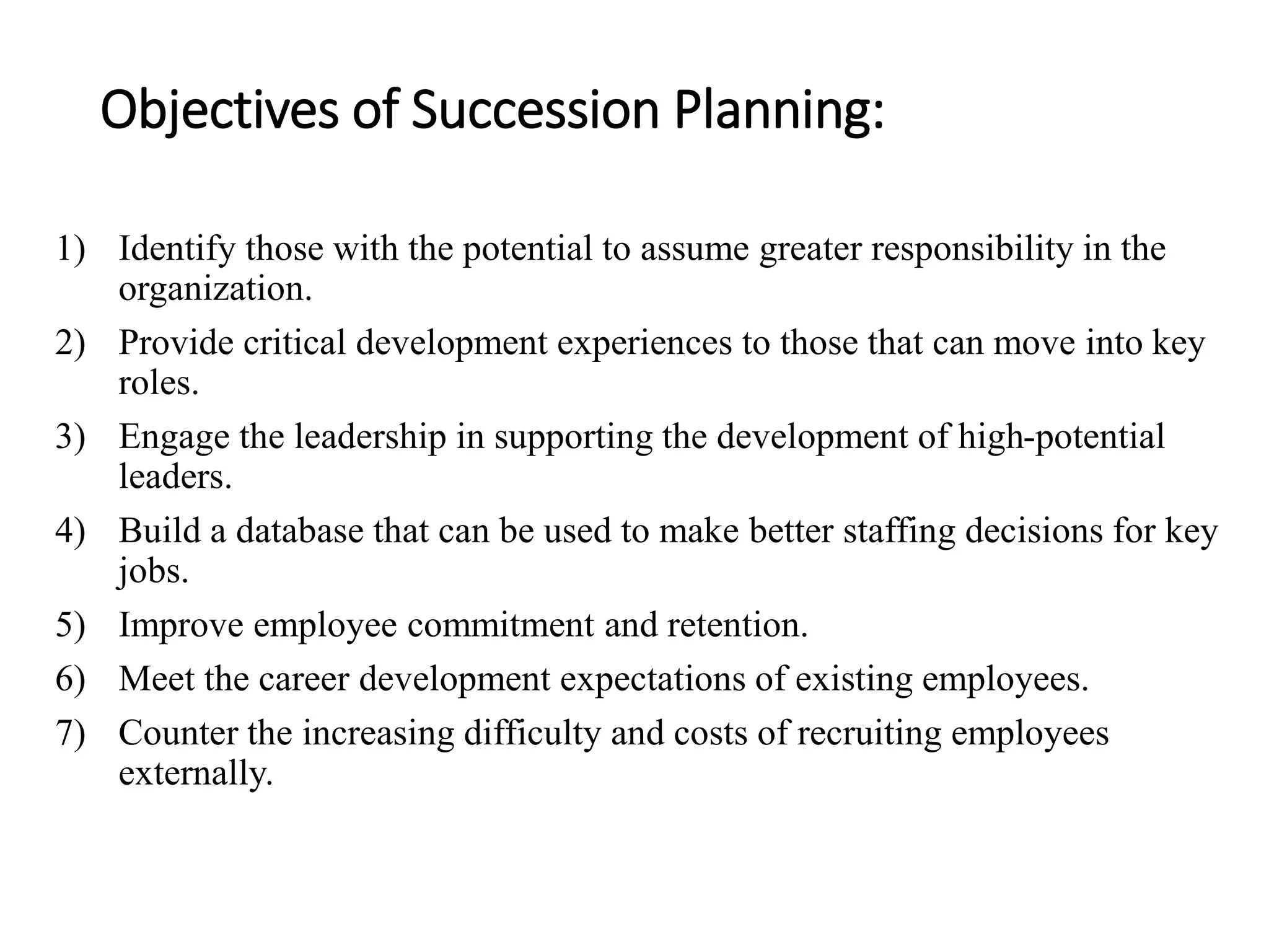 Objectives of Succession Planning:
1) Identify those with the potential to assume greater responsibility in the
organization.
2) Provide critical development experiences to those that can move into key
roles.
3) Engage the leadership in supporting the development of high-potential
leaders.
4) Build a database that can be used to make better staffing decisions for key
jobs.
5) Improve employee commitment and retention.
6) Meet the career development expectations of existing employees.
7) Counter the increasing difficulty and costs of recruiting employees
externally.
 